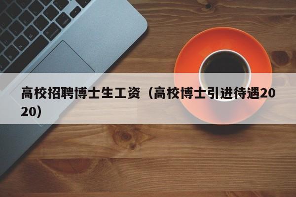 高校招聘博士生工资（高校博士引进待遇2020）-第1张图片-公办高校硕士招聘信息-最新高校硕士招聘信息-公办高校招聘条件