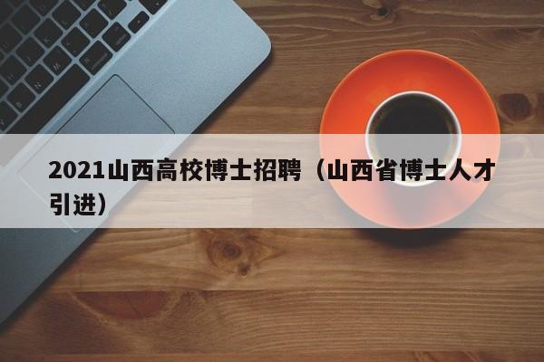 2021山西高校博士招聘（山西省博士人才引进）-第1张图片-公办高校硕士招聘信息-最新高校硕士招聘信息-公办高校招聘条件