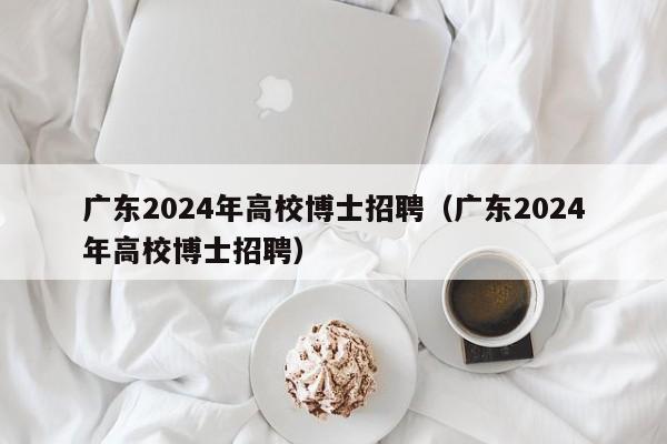 广东2024年高校博士招聘（广东2024年高校博士招聘）-第1张图片-公办高校硕士招聘信息-最新高校硕士招聘信息-公办高校招聘条件