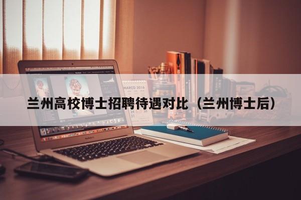 兰州高校博士招聘待遇对比（兰州博士后）-第1张图片-公办高校硕士招聘信息-最新高校硕士招聘信息-公办高校招聘条件