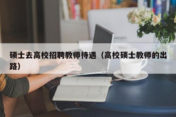 硕士去高校招聘教师待遇（高校硕士教师的出路）-第1张图片-公办高校硕士招聘信息-最新高校硕士招聘信息-公办高校招聘条件