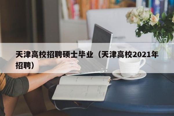 天津高校招聘硕士毕业（天津高校2021年招聘）-第1张图片-公办高校硕士招聘信息-最新高校硕士招聘信息-公办高校招聘条件