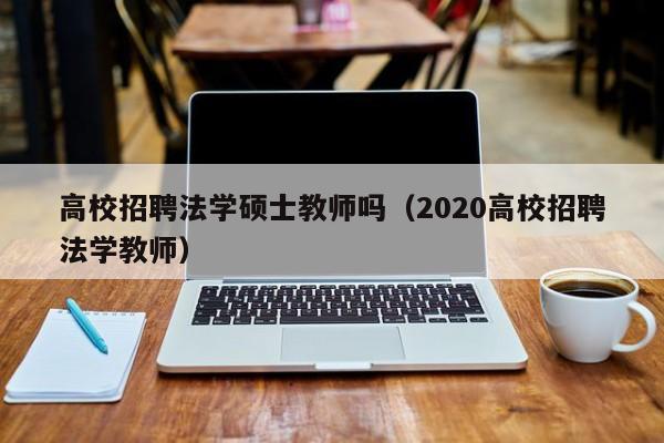高校招聘法学硕士教师吗（2020高校招聘法学教师）-第1张图片-公办高校硕士招聘信息-最新高校硕士招聘信息-公办高校招聘条件