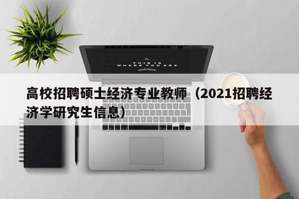 高校招聘硕士经济专业教师（2021招聘经济学研究生信息）-第1张图片-公办高校硕士招聘信息-最新高校硕士招聘信息-公办高校招聘条件
