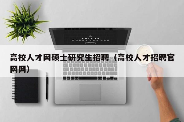 高校人才网硕士研究生招聘（高校人才招聘官网网）-第1张图片-公办高校硕士招聘信息-最新高校硕士招聘信息-公办高校招聘条件