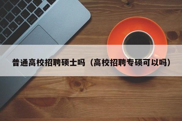普通高校招聘硕士吗（高校招聘专硕可以吗）-第1张图片-公办高校硕士招聘信息-最新高校硕士招聘信息-公办高校招聘条件