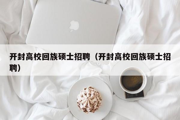 开封高校回族硕士招聘（开封高校回族硕士招聘）-第1张图片-公办高校硕士招聘信息-最新高校硕士招聘信息-公办高校招聘条件