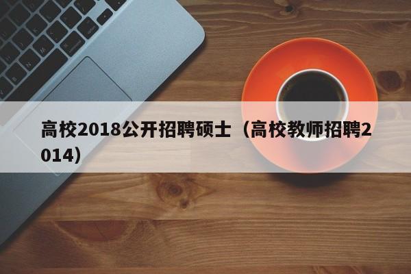 高校2018公开招聘硕士（高校教师招聘2014）-第1张图片-公办高校硕士招聘信息-最新高校硕士招聘信息-公办高校招聘条件