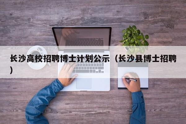 长沙高校招聘博士计划公示（长沙县博士招聘）-第1张图片-公办高校硕士招聘信息-最新高校硕士招聘信息-公办高校招聘条件