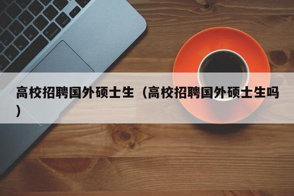 高校招聘国外硕士生（高校招聘国外硕士生吗）-第1张图片-公办高校硕士招聘信息-最新高校硕士招聘信息-公办高校招聘条件