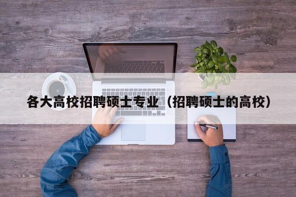 各大高校招聘硕士专业（招聘硕士的高校）-第1张图片-公办高校硕士招聘信息-最新高校硕士招聘信息-公办高校招聘条件