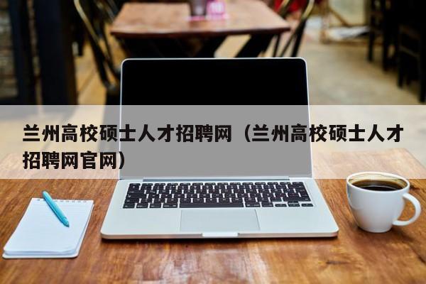 兰州高校硕士人才招聘网（兰州高校硕士人才招聘网官网）-第1张图片-公办高校硕士招聘信息-最新高校硕士招聘信息-公办高校招聘条件