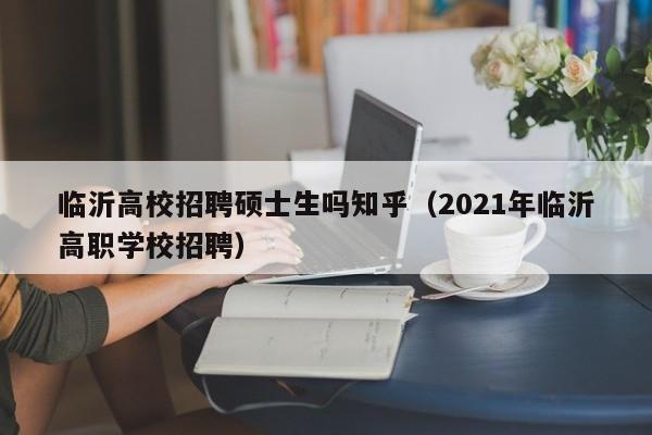 临沂高校招聘硕士生吗知乎（2021年临沂高职学校招聘）-第1张图片-公办高校硕士招聘信息-最新高校硕士招聘信息-公办高校招聘条件