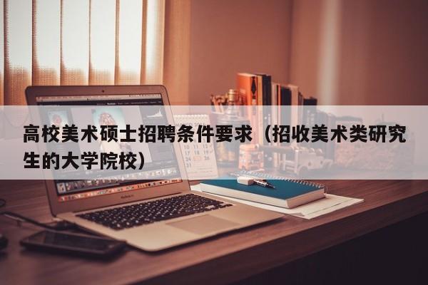 高校美术硕士招聘条件要求（招收美术类研究生的大学院校）-第1张图片-公办高校硕士招聘信息-最新高校硕士招聘信息-公办高校招聘条件