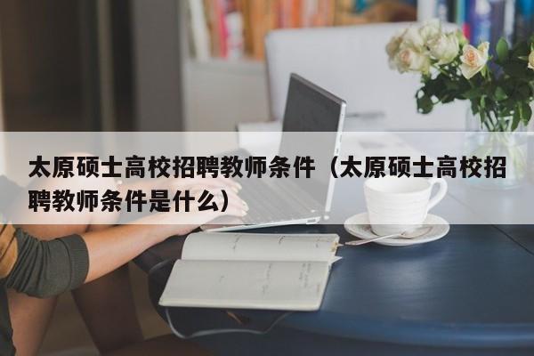 太原硕士高校招聘教师条件（太原硕士高校招聘教师条件是什么）-第1张图片-公办高校硕士招聘信息-最新高校硕士招聘信息-公办高校招聘条件