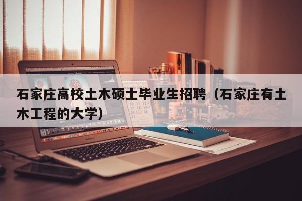 石家庄高校土木硕士毕业生招聘（石家庄有土木工程的大学）-第1张图片-公办高校硕士招聘信息-最新高校硕士招聘信息-公办高校招聘条件