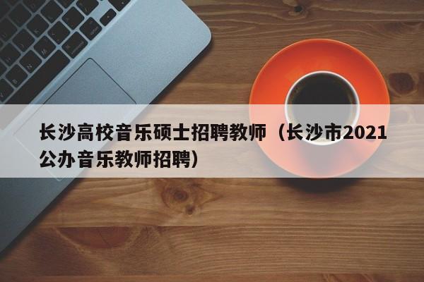 长沙高校音乐硕士招聘教师（长沙市2021公办音乐教师招聘）-第1张图片-公办高校硕士招聘信息-最新高校硕士招聘信息-公办高校招聘条件