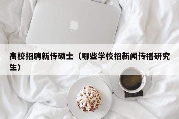 高校招聘新传硕士（哪些学校招新闻传播研究生）-第1张图片-公办高校硕士招聘信息-最新高校硕士招聘信息-公办高校招聘条件