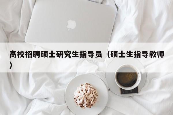 高校招聘硕士研究生指导员（硕士生指导教师）-第1张图片-公办高校硕士招聘信息-最新高校硕士招聘信息-公办高校招聘条件