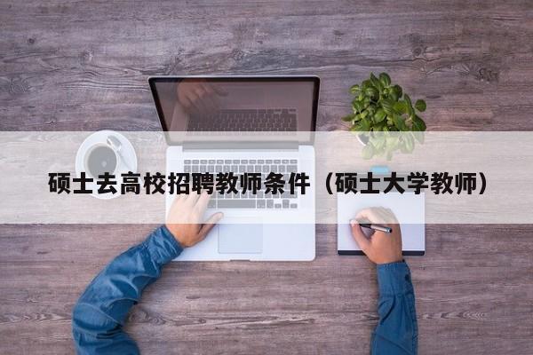 硕士去高校招聘教师条件（硕士大学教师）-第1张图片-公办高校硕士招聘信息-最新高校硕士招聘信息-公办高校招聘条件