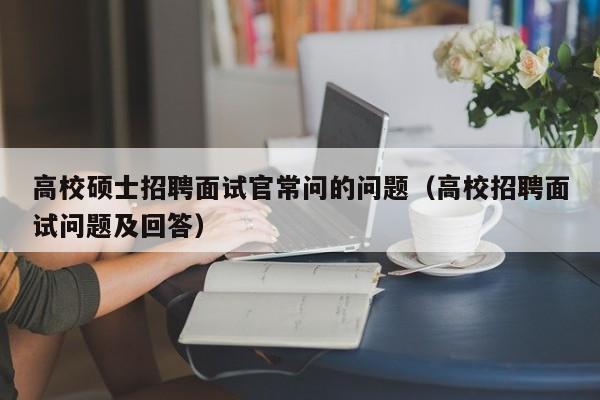 高校硕士招聘面试官常问的问题（高校招聘面试问题及回答）-第1张图片-公办高校硕士招聘信息-最新高校硕士招聘信息-公办高校招聘条件