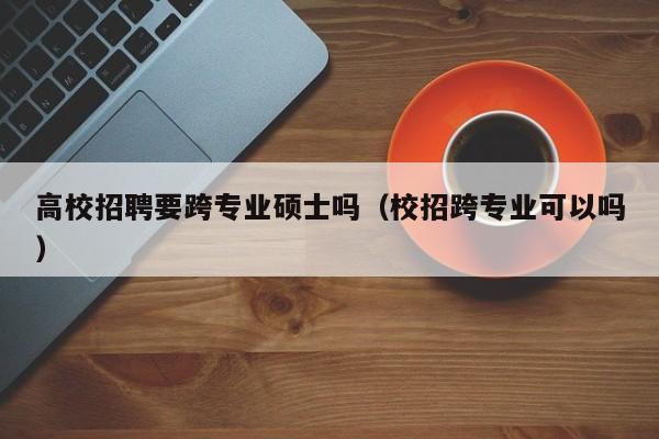 高校招聘要跨专业硕士吗（校招跨专业可以吗）-第1张图片-公办高校硕士招聘信息-最新高校硕士招聘信息-公办高校招聘条件