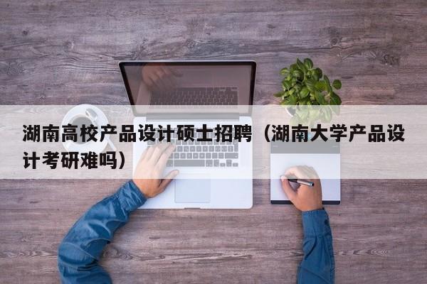 湖南高校产品设计硕士招聘（湖南大学产品设计考研难吗）-第1张图片-公办高校硕士招聘信息-最新高校硕士招聘信息-公办高校招聘条件