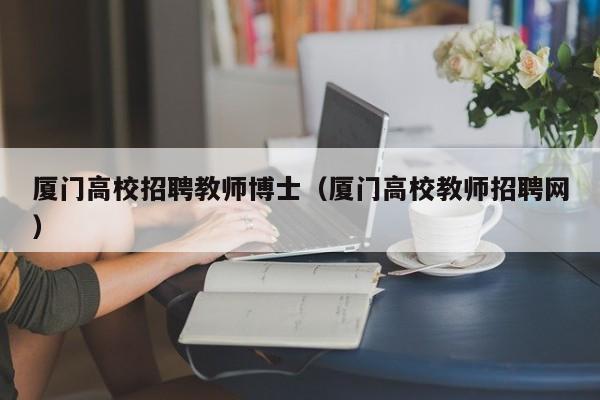 厦门高校招聘教师博士（厦门高校教师招聘网）-第1张图片-公办高校硕士招聘信息-最新高校硕士招聘信息-公办高校招聘条件