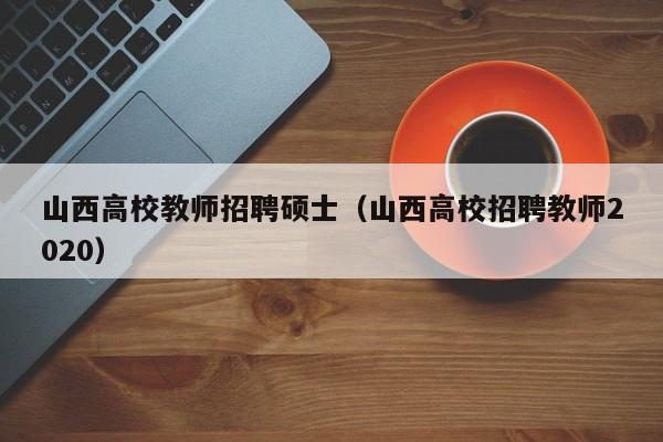 山西高校教师招聘硕士（山西高校招聘教师2020）-第1张图片-公办高校硕士招聘信息-最新高校硕士招聘信息-公办高校招聘条件