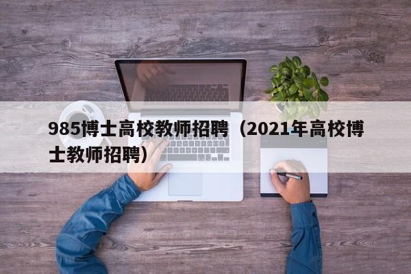 985博士高校教师招聘（2021年高校博士教师招聘）-第1张图片-公办高校硕士招聘信息-最新高校硕士招聘信息-公办高校招聘条件