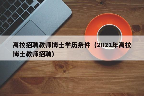 高校招聘教师博士学历条件（2021年高校博士教师招聘）-第1张图片-公办高校硕士招聘信息-最新高校硕士招聘信息-公办高校招聘条件