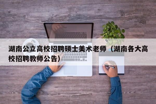 湖南公立高校招聘硕士美术老师（湖南各大高校招聘教师公告）-第1张图片-公办高校硕士招聘信息-最新高校硕士招聘信息-公办高校招聘条件