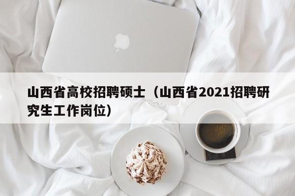 山西省高校招聘硕士（山西省2021招聘研究生工作岗位）-第1张图片-公办高校硕士招聘信息-最新高校硕士招聘信息-公办高校招聘条件