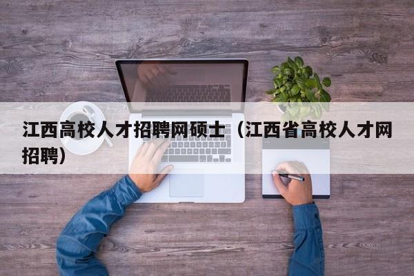 江西高校人才招聘网硕士（江西省高校人才网招聘）-第1张图片-公办高校硕士招聘信息-最新高校硕士招聘信息-公办高校招聘条件