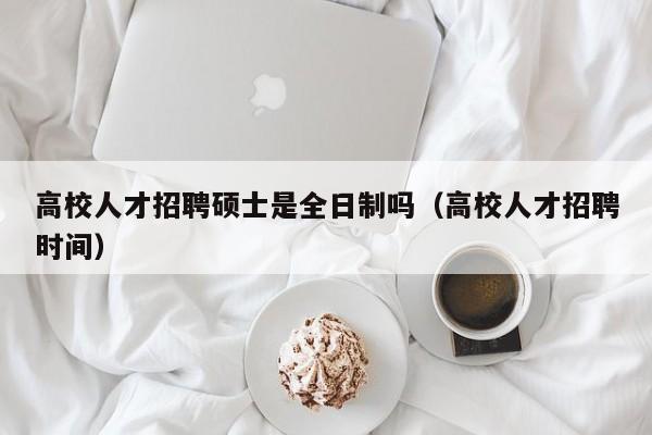 高校人才招聘硕士是全日制吗（高校人才招聘时间）-第1张图片-公办高校硕士招聘信息-最新高校硕士招聘信息-公办高校招聘条件