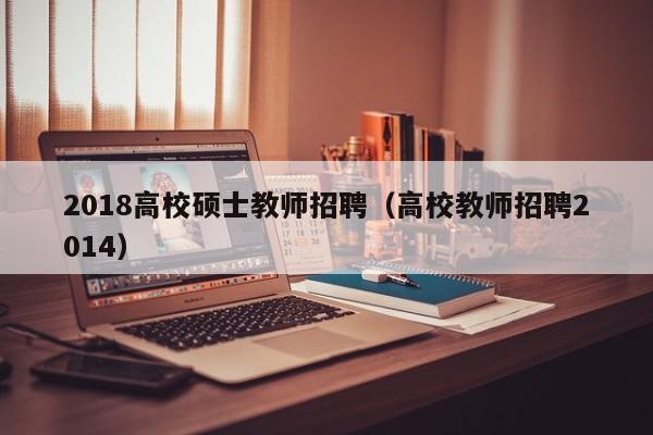 2018高校硕士教师招聘（高校教师招聘2014）-第1张图片-公办高校硕士招聘信息-最新高校硕士招聘信息-公办高校招聘条件