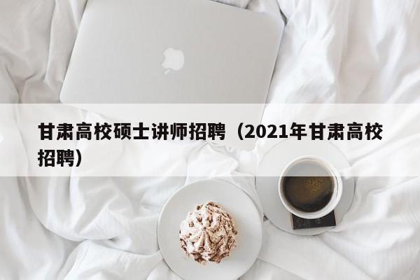 甘肃高校硕士讲师招聘（2021年甘肃高校招聘）-第1张图片-公办高校硕士招聘信息-最新高校硕士招聘信息-公办高校招聘条件