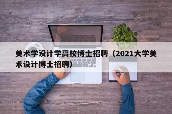 美术学设计学高校博士招聘（2021大学美术设计博士招聘）-第1张图片-公办高校硕士招聘信息-最新高校硕士招聘信息-公办高校招聘条件