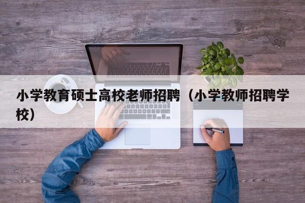 小学教育硕士高校老师招聘（小学教师招聘学校）-第1张图片-公办高校硕士招聘信息-最新高校硕士招聘信息-公办高校招聘条件