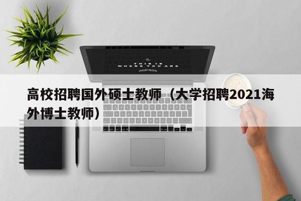 高校招聘国外硕士教师（大学招聘2021海外博士教师）-第1张图片-公办高校硕士招聘信息-最新高校硕士招聘信息-公办高校招聘条件