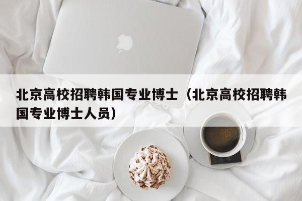 北京高校招聘韩国专业博士（北京高校招聘韩国专业博士人员）-第1张图片-公办高校硕士招聘信息-最新高校硕士招聘信息-公办高校招聘条件