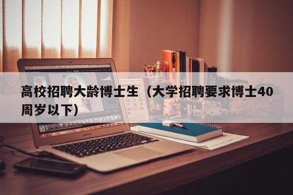 高校招聘大龄博士生（大学招聘要求博士40周岁以下）-第1张图片-公办高校硕士招聘信息-最新高校硕士招聘信息-公办高校招聘条件