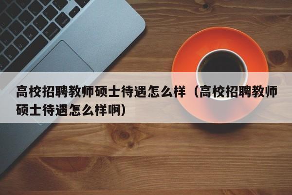 高校招聘教师硕士待遇怎么样（高校招聘教师硕士待遇怎么样啊）-第1张图片-公办高校硕士招聘信息-最新高校硕士招聘信息-公办高校招聘条件