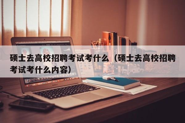 硕士去高校招聘考试考什么（硕士去高校招聘考试考什么内容）-第1张图片-公办高校硕士招聘信息-最新高校硕士招聘信息-公办高校招聘条件