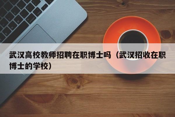 武汉高校教师招聘在职博士吗（武汉招收在职博士的学校）-第1张图片-公办高校硕士招聘信息-最新高校硕士招聘信息-公办高校招聘条件