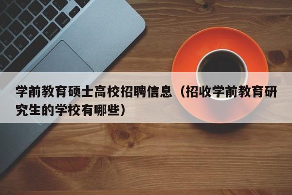 学前教育硕士高校招聘信息（招收学前教育研究生的学校有哪些）-第1张图片-公办高校硕士招聘信息-最新高校硕士招聘信息-公办高校招聘条件