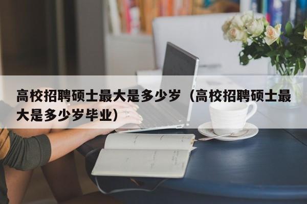 高校招聘硕士最大是多少岁（高校招聘硕士最大是多少岁毕业）-第1张图片-公办高校硕士招聘信息-最新高校硕士招聘信息-公办高校招聘条件
