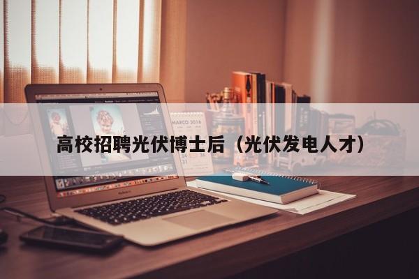 高校招聘光伏博士后（光伏发电人才）-第1张图片-公办高校硕士招聘信息-最新高校硕士招聘信息-公办高校招聘条件