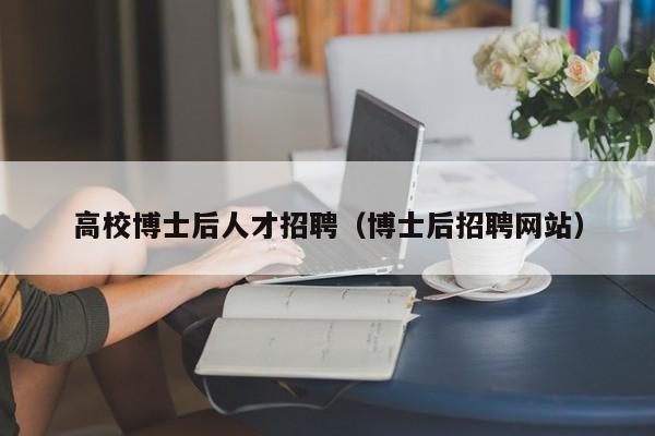 高校博士后人才招聘（博士后招聘网站）-第1张图片-公办高校硕士招聘信息-最新高校硕士招聘信息-公办高校招聘条件