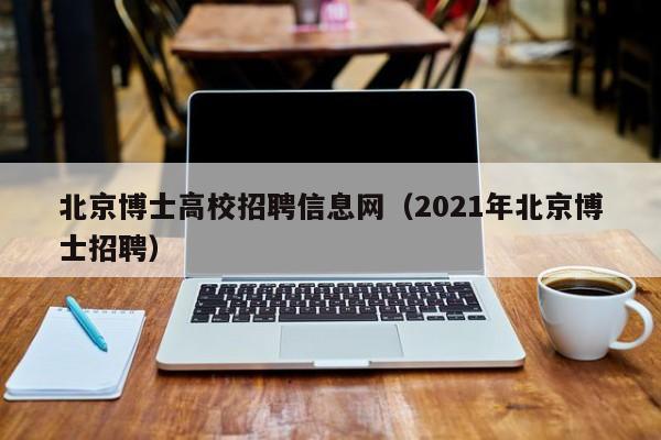 北京博士高校招聘信息网（2021年北京博士招聘）-第1张图片-公办高校硕士招聘信息-最新高校硕士招聘信息-公办高校招聘条件